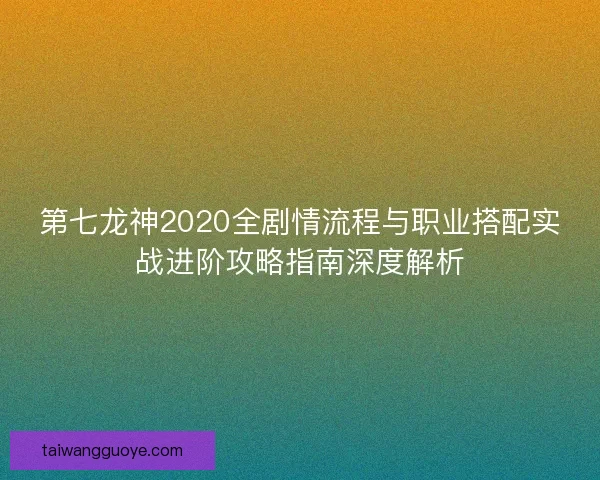 第七龙神2020全剧情流程与职业搭配实战进阶攻略指南深度解析