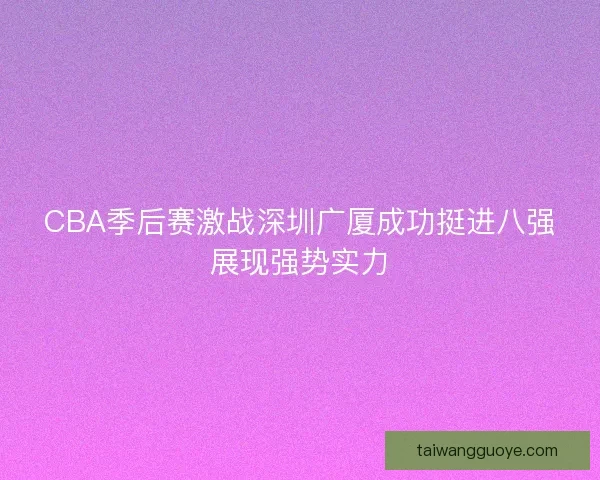 CBA季后赛激战深圳广厦成功挺进八强展现强势实力