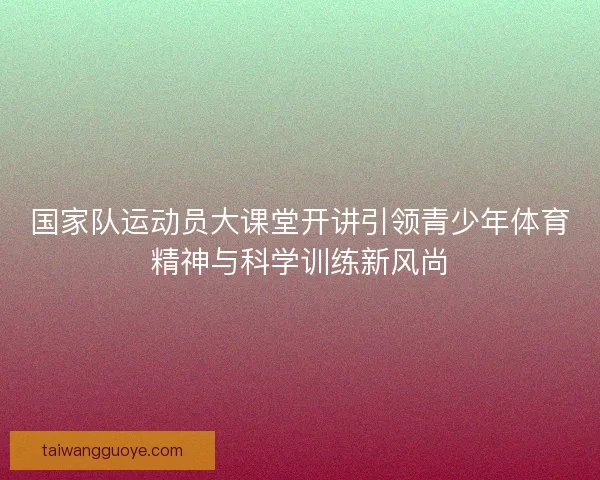 国家队运动员大课堂开讲引领青少年体育精神与科学训练新风尚