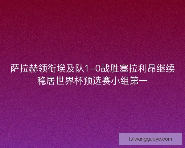 萨拉赫领衔埃及队1-0战胜塞拉利昂继续稳居世界杯预选赛小组第一