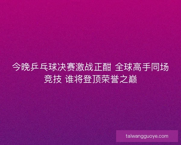 今晚乒乓球决赛激战正酣 全球高手同场竞技 谁将登顶荣誉之巅