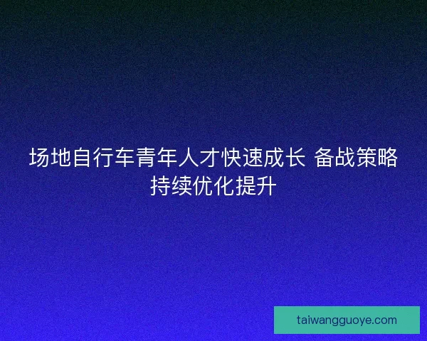 场地自行车青年人才快速成长 备战策略持续优化提升