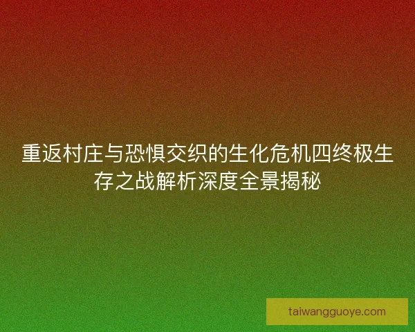 重返村庄与恐惧交织的生化危机四终极生存之战解析深度全景揭秘