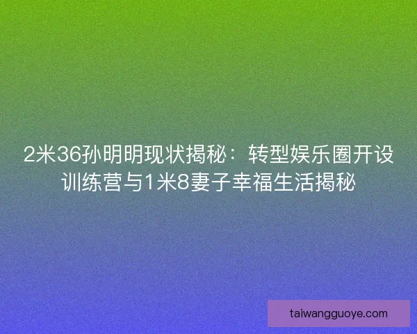 2米36孙明明现状揭秘：转型娱乐圈开设训练营与1米8妻子幸福生活揭秘