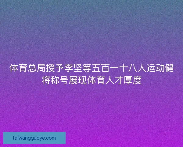 体育总局授予李坚等五百一十八人运动健将称号展现体育人才厚度