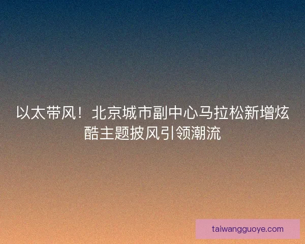 以太带风！北京城市副中心马拉松新增炫酷主题披风引领潮流