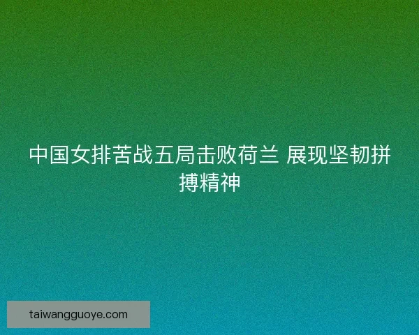 中国女排苦战五局击败荷兰 展现坚韧拼搏精神