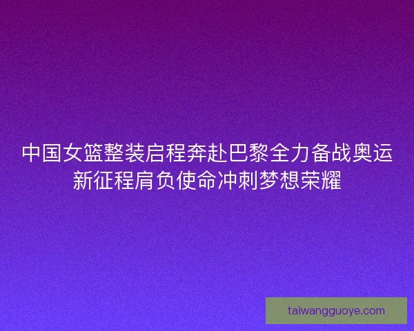 中国女篮整装启程奔赴巴黎全力备战奥运新征程肩负使命冲刺梦想荣耀