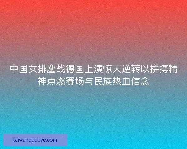 中国女排鏖战德国上演惊天逆转以拼搏精神点燃赛场与民族热血信念