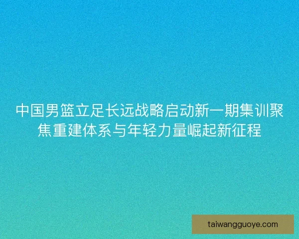 中国男篮立足长远战略启动新一期集训聚焦重建体系与年轻力量崛起新征程