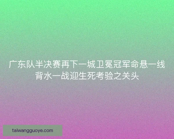 广东队半决赛再下一城卫冕冠军命悬一线背水一战迎生死考验之关头
