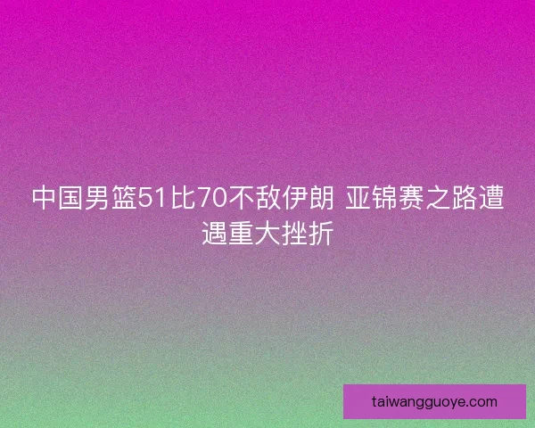 中国男篮51比70不敌伊朗 亚锦赛之路遭遇重大挫折