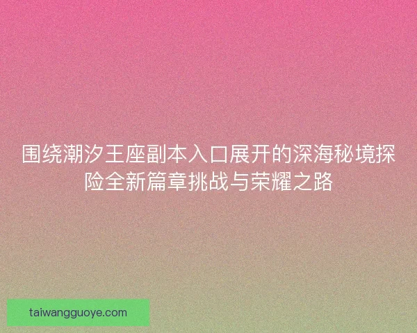 围绕潮汐王座副本入口展开的深海秘境探险全新篇章挑战与荣耀之路