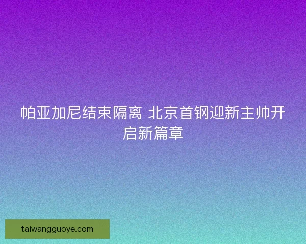 帕亚加尼结束隔离 北京首钢迎新主帅开启新篇章